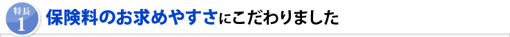 「特長1」保険料のお求めやすさにこだわりました
