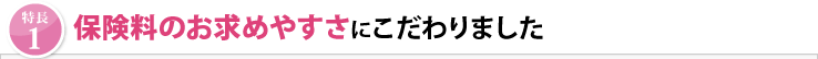 「特長1」保険料のお求めやすさにこだわりました